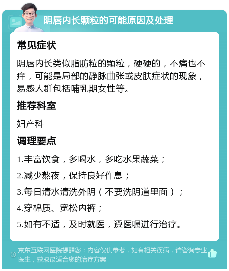 阴唇内长颗粒的可能原因及处理 常见症状 阴唇内长类似脂肪粒的颗粒，硬硬的，不痛也不痒，可能是局部的静脉曲张或皮肤症状的现象，易感人群包括哺乳期女性等。 推荐科室 妇产科 调理要点 1.丰富饮食，多喝水，多吃水果蔬菜； 2.减少熬夜，保持良好作息； 3.每日清水清洗外阴（不要洗阴道里面）； 4.穿棉质、宽松内裤； 5.如有不适，及时就医，遵医嘱进行治疗。