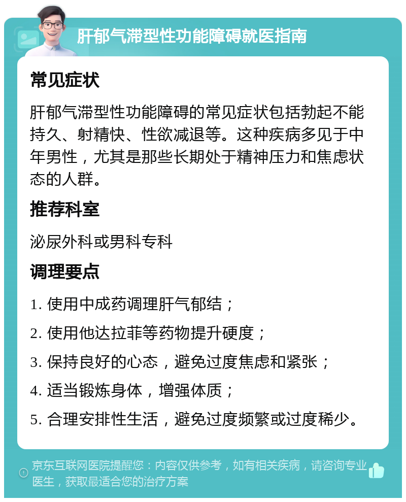 肝郁气滞型性功能障碍就医指南 常见症状 肝郁气滞型性功能障碍的常见症状包括勃起不能持久、射精快、性欲减退等。这种疾病多见于中年男性，尤其是那些长期处于精神压力和焦虑状态的人群。 推荐科室 泌尿外科或男科专科 调理要点 1. 使用中成药调理肝气郁结； 2. 使用他达拉菲等药物提升硬度； 3. 保持良好的心态，避免过度焦虑和紧张； 4. 适当锻炼身体，增强体质； 5. 合理安排性生活，避免过度频繁或过度稀少。