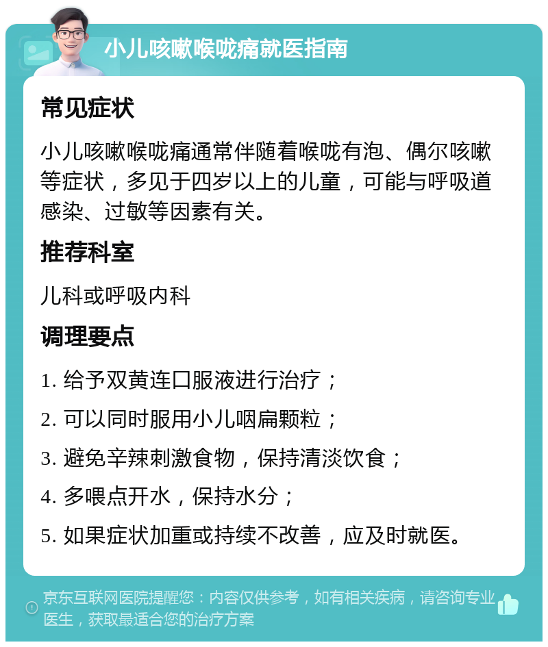 小儿咳嗽喉咙痛就医指南 常见症状 小儿咳嗽喉咙痛通常伴随着喉咙有泡、偶尔咳嗽等症状，多见于四岁以上的儿童，可能与呼吸道感染、过敏等因素有关。 推荐科室 儿科或呼吸内科 调理要点 1. 给予双黄连口服液进行治疗； 2. 可以同时服用小儿咽扁颗粒； 3. 避免辛辣刺激食物，保持清淡饮食； 4. 多喂点开水，保持水分； 5. 如果症状加重或持续不改善，应及时就医。