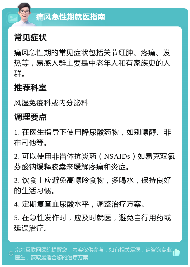 痛风急性期就医指南 常见症状 痛风急性期的常见症状包括关节红肿、疼痛、发热等，易感人群主要是中老年人和有家族史的人群。 推荐科室 风湿免疫科或内分泌科 调理要点 1. 在医生指导下使用降尿酸药物，如别嘌醇、非布司他等。 2. 可以使用非甾体抗炎药（NSAIDs）如易克双氯芬酸钠缓释胶囊来缓解疼痛和炎症。 3. 饮食上应避免高嘌呤食物，多喝水，保持良好的生活习惯。 4. 定期复查血尿酸水平，调整治疗方案。 5. 在急性发作时，应及时就医，避免自行用药或延误治疗。