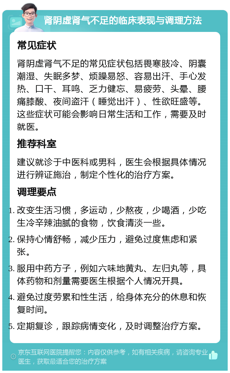 肾阴虚肾气不足的临床表现与调理方法 常见症状 肾阴虚肾气不足的常见症状包括畏寒肢冷、阴囊潮湿、失眠多梦、烦躁易怒、容易出汗、手心发热、口干、耳鸣、乏力健忘、易疲劳、头晕、腰痛膝酸、夜间盗汗（睡觉出汗）、性欲旺盛等。这些症状可能会影响日常生活和工作，需要及时就医。 推荐科室 建议就诊于中医科或男科，医生会根据具体情况进行辨证施治，制定个性化的治疗方案。 调理要点 改变生活习惯，多运动，少熬夜，少喝酒，少吃生冷辛辣油腻的食物，饮食清淡一些。 保持心情舒畅，减少压力，避免过度焦虑和紧张。 服用中药方子，例如六味地黄丸、左归丸等，具体药物和剂量需要医生根据个人情况开具。 避免过度劳累和性生活，给身体充分的休息和恢复时间。 定期复诊，跟踪病情变化，及时调整治疗方案。