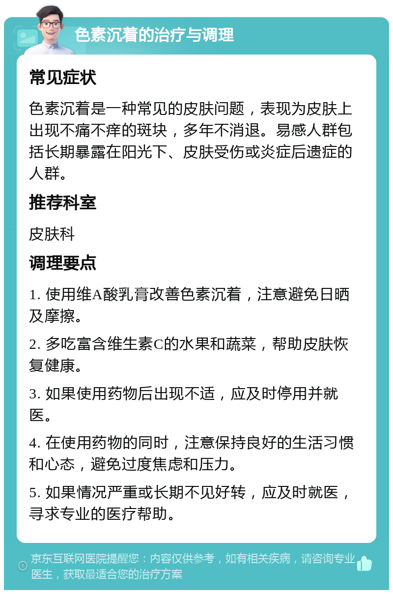 色素沉着的治疗与调理 常见症状 色素沉着是一种常见的皮肤问题，表现为皮肤上出现不痛不痒的斑块，多年不消退。易感人群包括长期暴露在阳光下、皮肤受伤或炎症后遗症的人群。 推荐科室 皮肤科 调理要点 1. 使用维A酸乳膏改善色素沉着，注意避免日晒及摩擦。 2. 多吃富含维生素C的水果和蔬菜，帮助皮肤恢复健康。 3. 如果使用药物后出现不适，应及时停用并就医。 4. 在使用药物的同时，注意保持良好的生活习惯和心态，避免过度焦虑和压力。 5. 如果情况严重或长期不见好转，应及时就医，寻求专业的医疗帮助。