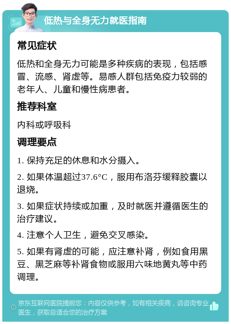 低热与全身无力就医指南 常见症状 低热和全身无力可能是多种疾病的表现，包括感冒、流感、肾虚等。易感人群包括免疫力较弱的老年人、儿童和慢性病患者。 推荐科室 内科或呼吸科 调理要点 1. 保持充足的休息和水分摄入。 2. 如果体温超过37.6°C，服用布洛芬缓释胶囊以退烧。 3. 如果症状持续或加重，及时就医并遵循医生的治疗建议。 4. 注意个人卫生，避免交叉感染。 5. 如果有肾虚的可能，应注意补肾，例如食用黑豆、黑芝麻等补肾食物或服用六味地黄丸等中药调理。