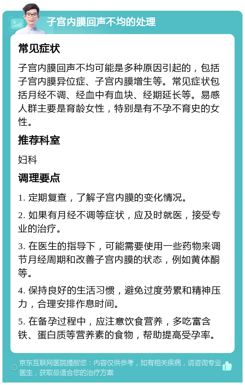 子宫内膜回声不均的处理 常见症状 子宫内膜回声不均可能是多种原因引起的，包括子宫内膜异位症、子宫内膜增生等。常见症状包括月经不调、经血中有血块、经期延长等。易感人群主要是育龄女性，特别是有不孕不育史的女性。 推荐科室 妇科 调理要点 1. 定期复查，了解子宫内膜的变化情况。 2. 如果有月经不调等症状，应及时就医，接受专业的治疗。 3. 在医生的指导下，可能需要使用一些药物来调节月经周期和改善子宫内膜的状态，例如黄体酮等。 4. 保持良好的生活习惯，避免过度劳累和精神压力，合理安排作息时间。 5. 在备孕过程中，应注意饮食营养，多吃富含铁、蛋白质等营养素的食物，帮助提高受孕率。