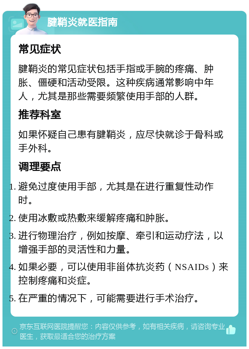 腱鞘炎就医指南 常见症状 腱鞘炎的常见症状包括手指或手腕的疼痛、肿胀、僵硬和活动受限。这种疾病通常影响中年人，尤其是那些需要频繁使用手部的人群。 推荐科室 如果怀疑自己患有腱鞘炎，应尽快就诊于骨科或手外科。 调理要点 避免过度使用手部，尤其是在进行重复性动作时。 使用冰敷或热敷来缓解疼痛和肿胀。 进行物理治疗，例如按摩、牵引和运动疗法，以增强手部的灵活性和力量。 如果必要，可以使用非甾体抗炎药（NSAIDs）来控制疼痛和炎症。 在严重的情况下，可能需要进行手术治疗。