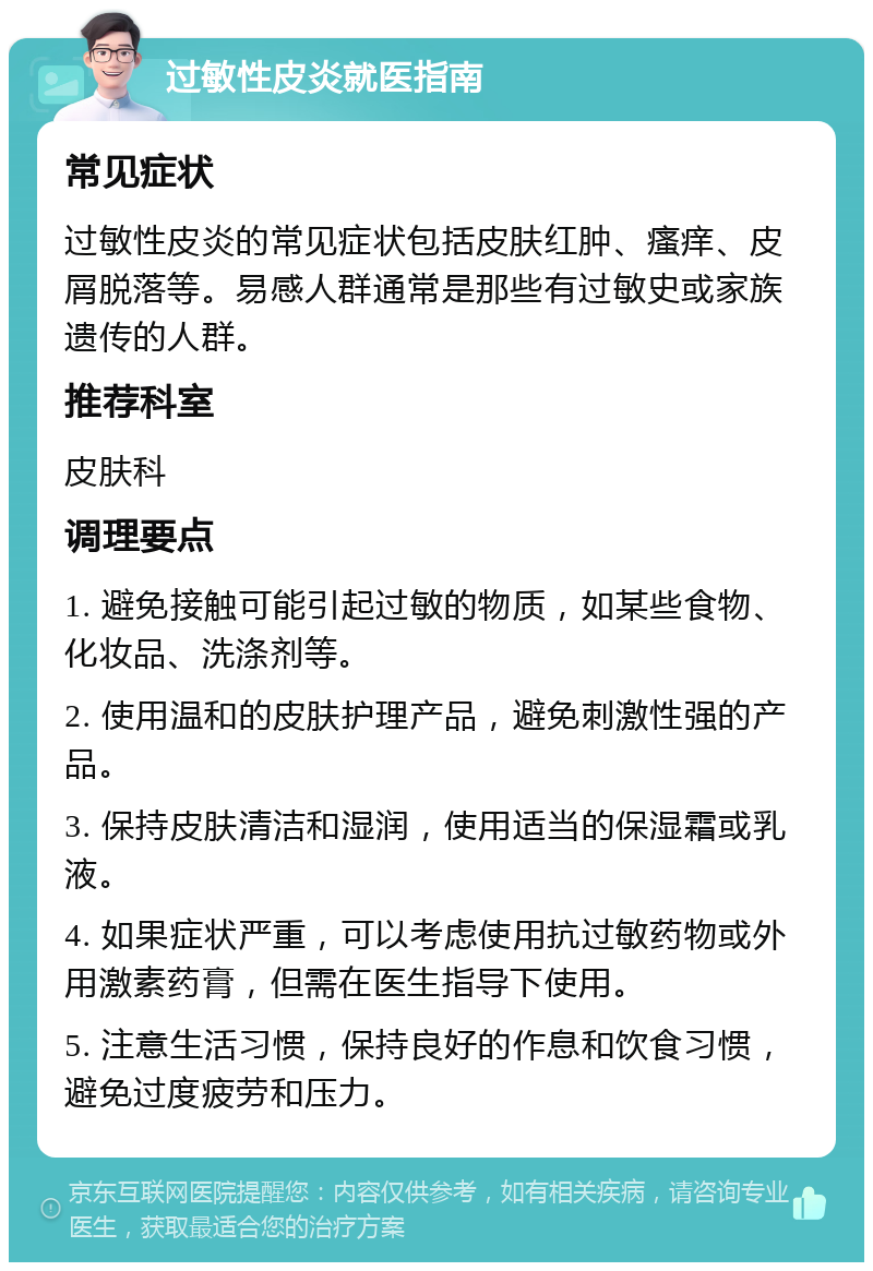 过敏性皮炎就医指南 常见症状 过敏性皮炎的常见症状包括皮肤红肿、瘙痒、皮屑脱落等。易感人群通常是那些有过敏史或家族遗传的人群。 推荐科室 皮肤科 调理要点 1. 避免接触可能引起过敏的物质，如某些食物、化妆品、洗涤剂等。 2. 使用温和的皮肤护理产品，避免刺激性强的产品。 3. 保持皮肤清洁和湿润，使用适当的保湿霜或乳液。 4. 如果症状严重，可以考虑使用抗过敏药物或外用激素药膏，但需在医生指导下使用。 5. 注意生活习惯，保持良好的作息和饮食习惯，避免过度疲劳和压力。