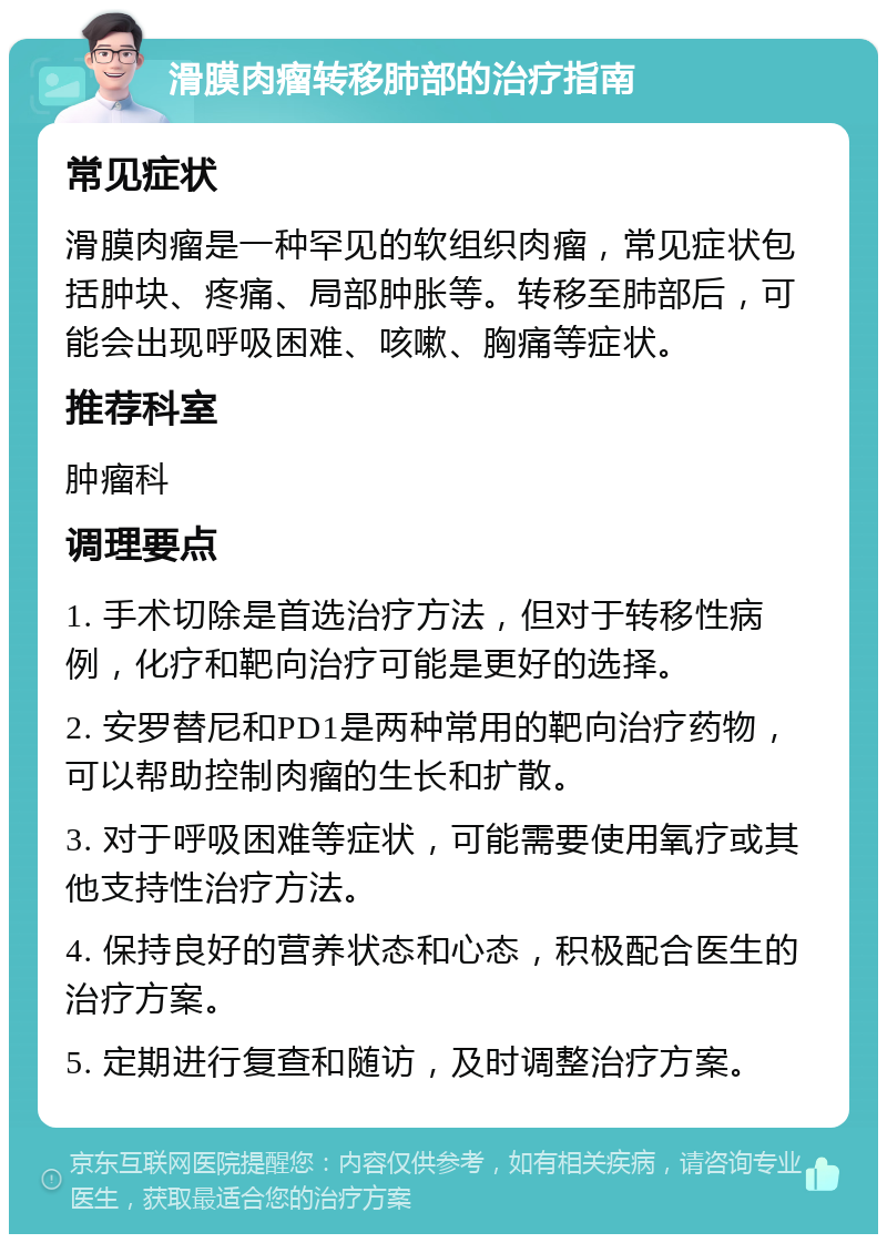 滑膜肉瘤转移肺部的治疗指南 常见症状 滑膜肉瘤是一种罕见的软组织肉瘤，常见症状包括肿块、疼痛、局部肿胀等。转移至肺部后，可能会出现呼吸困难、咳嗽、胸痛等症状。 推荐科室 肿瘤科 调理要点 1. 手术切除是首选治疗方法，但对于转移性病例，化疗和靶向治疗可能是更好的选择。 2. 安罗替尼和PD1是两种常用的靶向治疗药物，可以帮助控制肉瘤的生长和扩散。 3. 对于呼吸困难等症状，可能需要使用氧疗或其他支持性治疗方法。 4. 保持良好的营养状态和心态，积极配合医生的治疗方案。 5. 定期进行复查和随访，及时调整治疗方案。