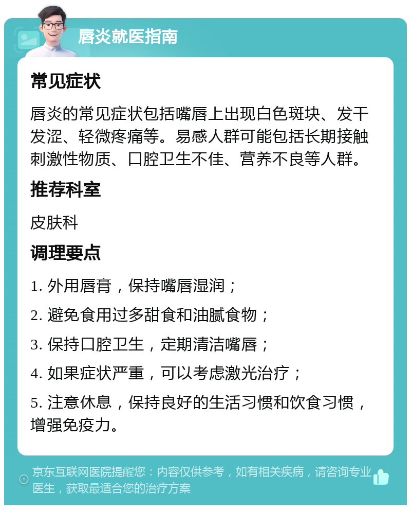 唇炎就医指南 常见症状 唇炎的常见症状包括嘴唇上出现白色斑块、发干发涩、轻微疼痛等。易感人群可能包括长期接触刺激性物质、口腔卫生不佳、营养不良等人群。 推荐科室 皮肤科 调理要点 1. 外用唇膏，保持嘴唇湿润； 2. 避免食用过多甜食和油腻食物； 3. 保持口腔卫生，定期清洁嘴唇； 4. 如果症状严重，可以考虑激光治疗； 5. 注意休息，保持良好的生活习惯和饮食习惯，增强免疫力。