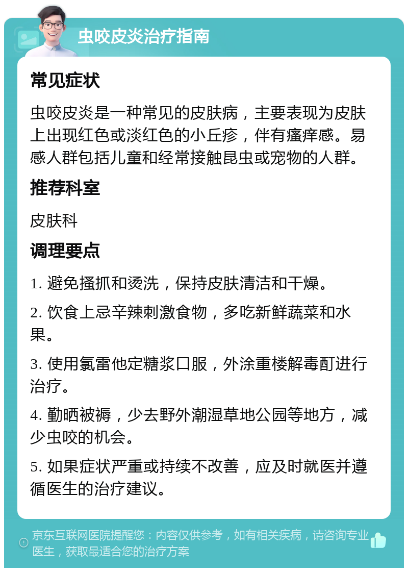 虫咬皮炎治疗指南 常见症状 虫咬皮炎是一种常见的皮肤病，主要表现为皮肤上出现红色或淡红色的小丘疹，伴有瘙痒感。易感人群包括儿童和经常接触昆虫或宠物的人群。 推荐科室 皮肤科 调理要点 1. 避免搔抓和烫洗，保持皮肤清洁和干燥。 2. 饮食上忌辛辣刺激食物，多吃新鲜蔬菜和水果。 3. 使用氯雷他定糖浆口服，外涂重楼解毒酊进行治疗。 4. 勤晒被褥，少去野外潮湿草地公园等地方，减少虫咬的机会。 5. 如果症状严重或持续不改善，应及时就医并遵循医生的治疗建议。