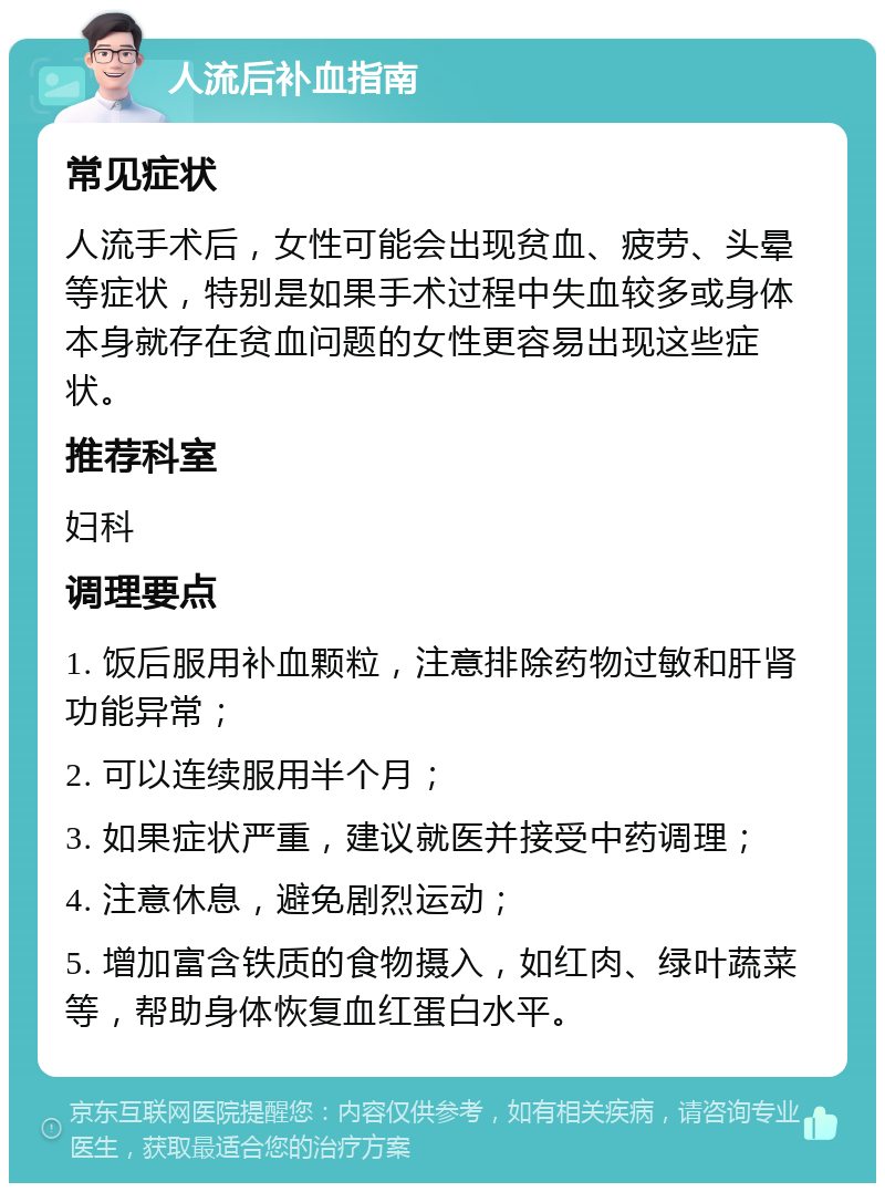 人流后补血指南 常见症状 人流手术后，女性可能会出现贫血、疲劳、头晕等症状，特别是如果手术过程中失血较多或身体本身就存在贫血问题的女性更容易出现这些症状。 推荐科室 妇科 调理要点 1. 饭后服用补血颗粒，注意排除药物过敏和肝肾功能异常； 2. 可以连续服用半个月； 3. 如果症状严重，建议就医并接受中药调理； 4. 注意休息，避免剧烈运动； 5. 增加富含铁质的食物摄入，如红肉、绿叶蔬菜等，帮助身体恢复血红蛋白水平。