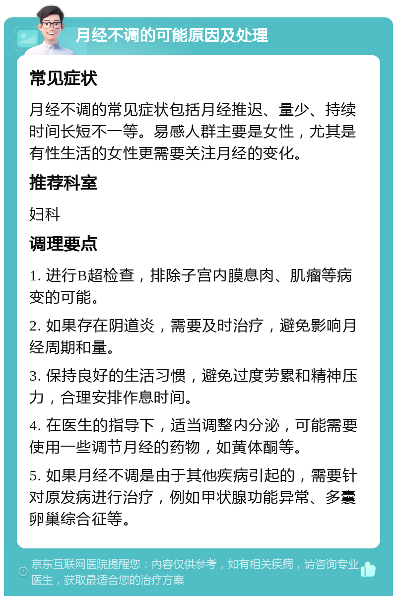 月经不调的可能原因及处理 常见症状 月经不调的常见症状包括月经推迟、量少、持续时间长短不一等。易感人群主要是女性，尤其是有性生活的女性更需要关注月经的变化。 推荐科室 妇科 调理要点 1. 进行B超检查，排除子宫内膜息肉、肌瘤等病变的可能。 2. 如果存在阴道炎，需要及时治疗，避免影响月经周期和量。 3. 保持良好的生活习惯，避免过度劳累和精神压力，合理安排作息时间。 4. 在医生的指导下，适当调整内分泌，可能需要使用一些调节月经的药物，如黄体酮等。 5. 如果月经不调是由于其他疾病引起的，需要针对原发病进行治疗，例如甲状腺功能异常、多囊卵巢综合征等。