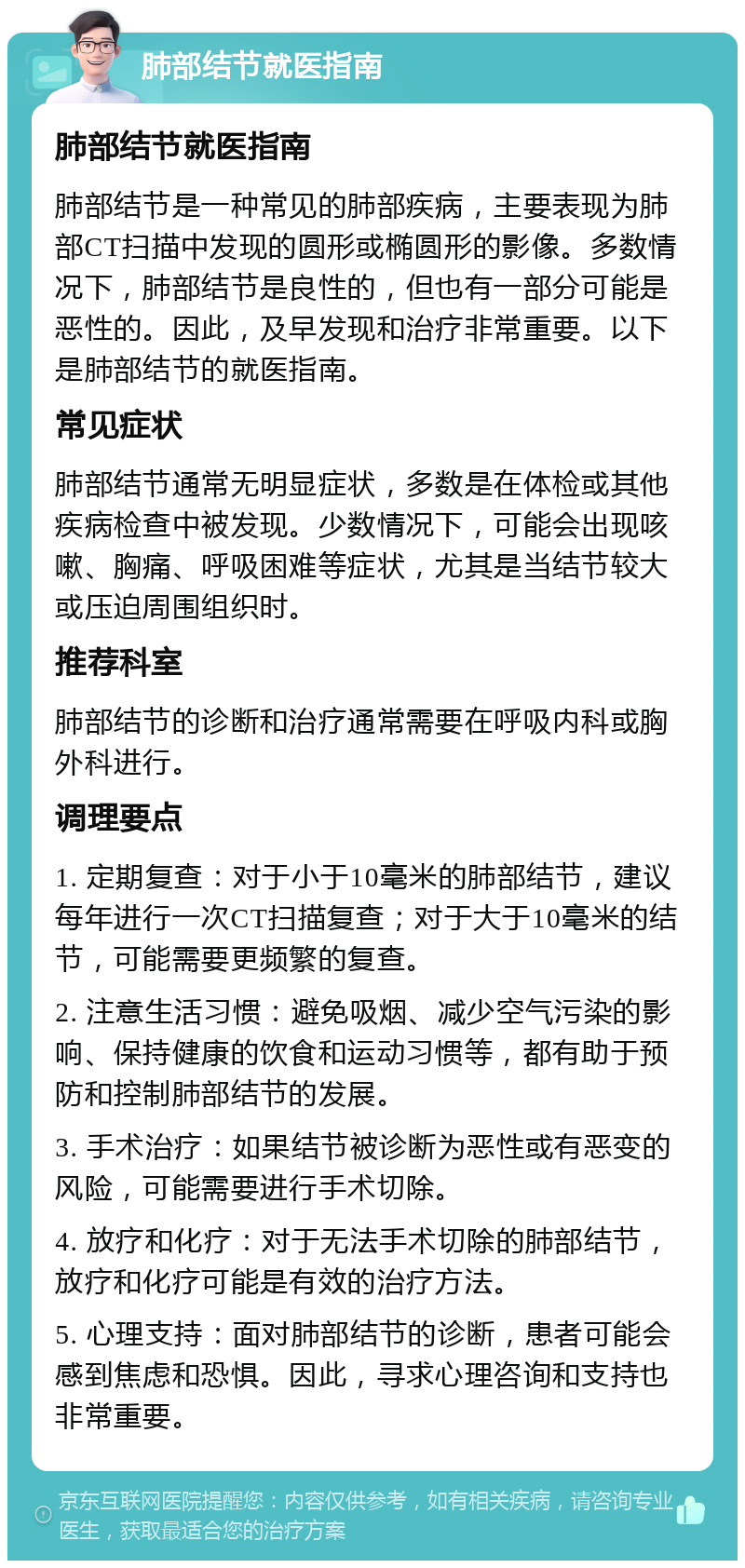 肺部结节就医指南 肺部结节就医指南 肺部结节是一种常见的肺部疾病，主要表现为肺部CT扫描中发现的圆形或椭圆形的影像。多数情况下，肺部结节是良性的，但也有一部分可能是恶性的。因此，及早发现和治疗非常重要。以下是肺部结节的就医指南。 常见症状 肺部结节通常无明显症状，多数是在体检或其他疾病检查中被发现。少数情况下，可能会出现咳嗽、胸痛、呼吸困难等症状，尤其是当结节较大或压迫周围组织时。 推荐科室 肺部结节的诊断和治疗通常需要在呼吸内科或胸外科进行。 调理要点 1. 定期复查：对于小于10毫米的肺部结节，建议每年进行一次CT扫描复查；对于大于10毫米的结节，可能需要更频繁的复查。 2. 注意生活习惯：避免吸烟、减少空气污染的影响、保持健康的饮食和运动习惯等，都有助于预防和控制肺部结节的发展。 3. 手术治疗：如果结节被诊断为恶性或有恶变的风险，可能需要进行手术切除。 4. 放疗和化疗：对于无法手术切除的肺部结节，放疗和化疗可能是有效的治疗方法。 5. 心理支持：面对肺部结节的诊断，患者可能会感到焦虑和恐惧。因此，寻求心理咨询和支持也非常重要。