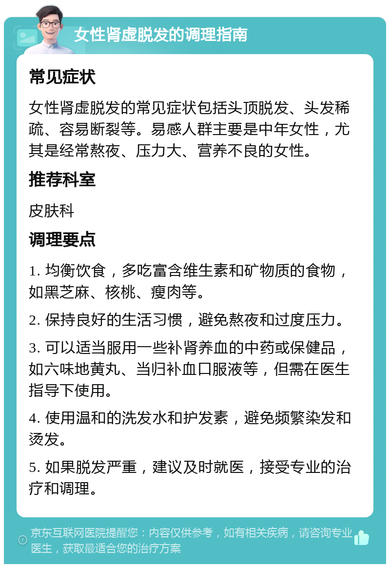 女性肾虚脱发的调理指南 常见症状 女性肾虚脱发的常见症状包括头顶脱发、头发稀疏、容易断裂等。易感人群主要是中年女性，尤其是经常熬夜、压力大、营养不良的女性。 推荐科室 皮肤科 调理要点 1. 均衡饮食，多吃富含维生素和矿物质的食物，如黑芝麻、核桃、瘦肉等。 2. 保持良好的生活习惯，避免熬夜和过度压力。 3. 可以适当服用一些补肾养血的中药或保健品，如六味地黄丸、当归补血口服液等，但需在医生指导下使用。 4. 使用温和的洗发水和护发素，避免频繁染发和烫发。 5. 如果脱发严重，建议及时就医，接受专业的治疗和调理。