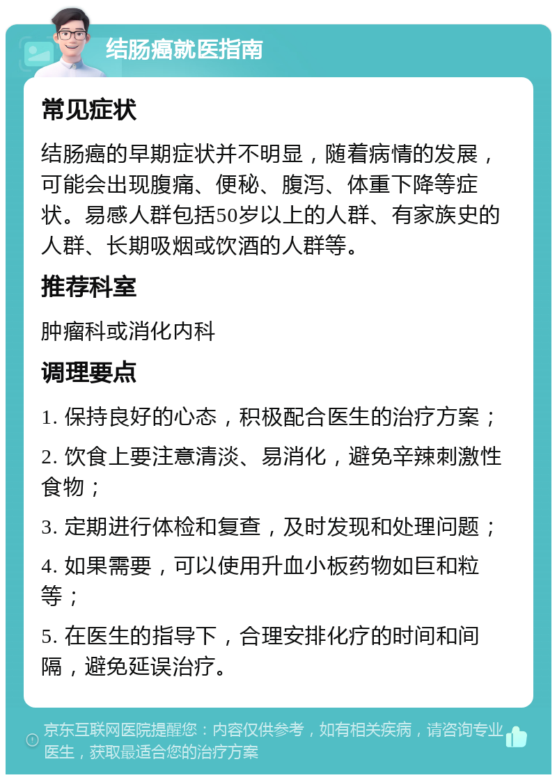 结肠癌就医指南 常见症状 结肠癌的早期症状并不明显，随着病情的发展，可能会出现腹痛、便秘、腹泻、体重下降等症状。易感人群包括50岁以上的人群、有家族史的人群、长期吸烟或饮酒的人群等。 推荐科室 肿瘤科或消化内科 调理要点 1. 保持良好的心态，积极配合医生的治疗方案； 2. 饮食上要注意清淡、易消化，避免辛辣刺激性食物； 3. 定期进行体检和复查，及时发现和处理问题； 4. 如果需要，可以使用升血小板药物如巨和粒等； 5. 在医生的指导下，合理安排化疗的时间和间隔，避免延误治疗。