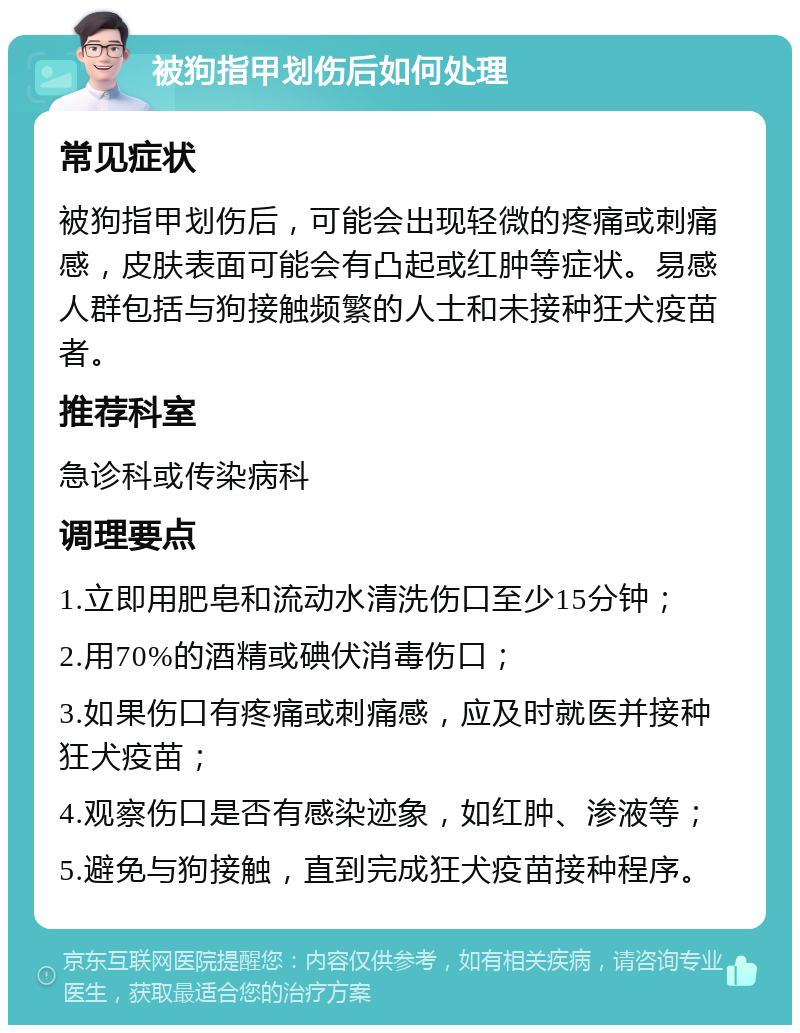 被狗指甲划伤后如何处理 常见症状 被狗指甲划伤后，可能会出现轻微的疼痛或刺痛感，皮肤表面可能会有凸起或红肿等症状。易感人群包括与狗接触频繁的人士和未接种狂犬疫苗者。 推荐科室 急诊科或传染病科 调理要点 1.立即用肥皂和流动水清洗伤口至少15分钟； 2.用70%的酒精或碘伏消毒伤口； 3.如果伤口有疼痛或刺痛感，应及时就医并接种狂犬疫苗； 4.观察伤口是否有感染迹象，如红肿、渗液等； 5.避免与狗接触，直到完成狂犬疫苗接种程序。