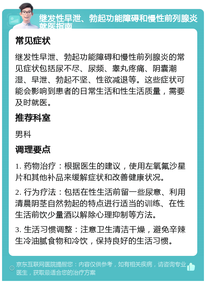 继发性早泄、勃起功能障碍和慢性前列腺炎就医指南 常见症状 继发性早泄、勃起功能障碍和慢性前列腺炎的常见症状包括尿不尽、尿频、睾丸疼痛、阴囊潮湿、早泄、勃起不坚、性欲减退等。这些症状可能会影响到患者的日常生活和性生活质量，需要及时就医。 推荐科室 男科 调理要点 1. 药物治疗：根据医生的建议，使用左氧氟沙星片和其他补品来缓解症状和改善健康状况。 2. 行为疗法：包括在性生活前留一些尿意、利用清晨阴茎自然勃起的特点进行适当的训练、在性生活前饮少量酒以解除心理抑制等方法。 3. 生活习惯调整：注意卫生清洁干燥，避免辛辣生冷油腻食物和冷饮，保持良好的生活习惯。