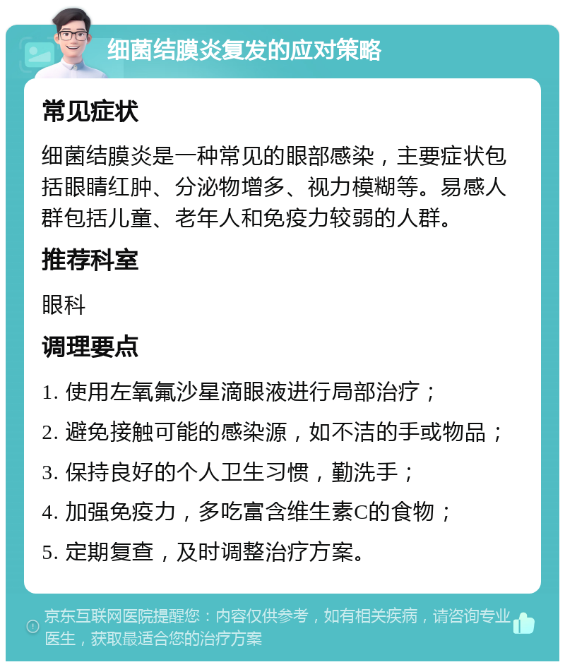 细菌结膜炎复发的应对策略 常见症状 细菌结膜炎是一种常见的眼部感染，主要症状包括眼睛红肿、分泌物增多、视力模糊等。易感人群包括儿童、老年人和免疫力较弱的人群。 推荐科室 眼科 调理要点 1. 使用左氧氟沙星滴眼液进行局部治疗； 2. 避免接触可能的感染源，如不洁的手或物品； 3. 保持良好的个人卫生习惯，勤洗手； 4. 加强免疫力，多吃富含维生素C的食物； 5. 定期复查，及时调整治疗方案。