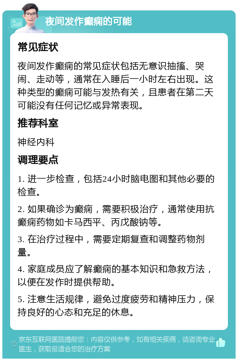 夜间发作癫痫的可能 常见症状 夜间发作癫痫的常见症状包括无意识抽搐、哭闹、走动等，通常在入睡后一小时左右出现。这种类型的癫痫可能与发热有关，且患者在第二天可能没有任何记忆或异常表现。 推荐科室 神经内科 调理要点 1. 进一步检查，包括24小时脑电图和其他必要的检查。 2. 如果确诊为癫痫，需要积极治疗，通常使用抗癫痫药物如卡马西平、丙戊酸钠等。 3. 在治疗过程中，需要定期复查和调整药物剂量。 4. 家庭成员应了解癫痫的基本知识和急救方法，以便在发作时提供帮助。 5. 注意生活规律，避免过度疲劳和精神压力，保持良好的心态和充足的休息。