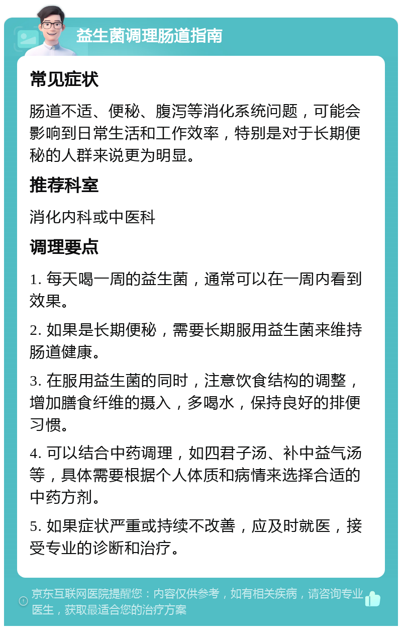 益生菌调理肠道指南 常见症状 肠道不适、便秘、腹泻等消化系统问题，可能会影响到日常生活和工作效率，特别是对于长期便秘的人群来说更为明显。 推荐科室 消化内科或中医科 调理要点 1. 每天喝一周的益生菌，通常可以在一周内看到效果。 2. 如果是长期便秘，需要长期服用益生菌来维持肠道健康。 3. 在服用益生菌的同时，注意饮食结构的调整，增加膳食纤维的摄入，多喝水，保持良好的排便习惯。 4. 可以结合中药调理，如四君子汤、补中益气汤等，具体需要根据个人体质和病情来选择合适的中药方剂。 5. 如果症状严重或持续不改善，应及时就医，接受专业的诊断和治疗。