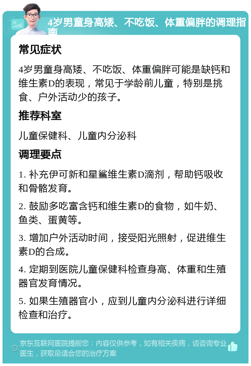 4岁男童身高矮、不吃饭、体重偏胖的调理指南 常见症状 4岁男童身高矮、不吃饭、体重偏胖可能是缺钙和维生素D的表现，常见于学龄前儿童，特别是挑食、户外活动少的孩子。 推荐科室 儿童保健科、儿童内分泌科 调理要点 1. 补充伊可新和星鲨维生素D滴剂，帮助钙吸收和骨骼发育。 2. 鼓励多吃富含钙和维生素D的食物，如牛奶、鱼类、蛋黄等。 3. 增加户外活动时间，接受阳光照射，促进维生素D的合成。 4. 定期到医院儿童保健科检查身高、体重和生殖器官发育情况。 5. 如果生殖器官小，应到儿童内分泌科进行详细检查和治疗。