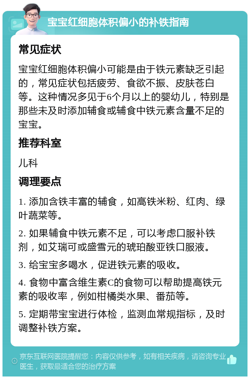 宝宝红细胞体积偏小的补铁指南 常见症状 宝宝红细胞体积偏小可能是由于铁元素缺乏引起的，常见症状包括疲劳、食欲不振、皮肤苍白等。这种情况多见于6个月以上的婴幼儿，特别是那些未及时添加辅食或辅食中铁元素含量不足的宝宝。 推荐科室 儿科 调理要点 1. 添加含铁丰富的辅食，如高铁米粉、红肉、绿叶蔬菜等。 2. 如果辅食中铁元素不足，可以考虑口服补铁剂，如艾瑞可或盛雪元的琥珀酸亚铁口服液。 3. 给宝宝多喝水，促进铁元素的吸收。 4. 食物中富含维生素C的食物可以帮助提高铁元素的吸收率，例如柑橘类水果、番茄等。 5. 定期带宝宝进行体检，监测血常规指标，及时调整补铁方案。