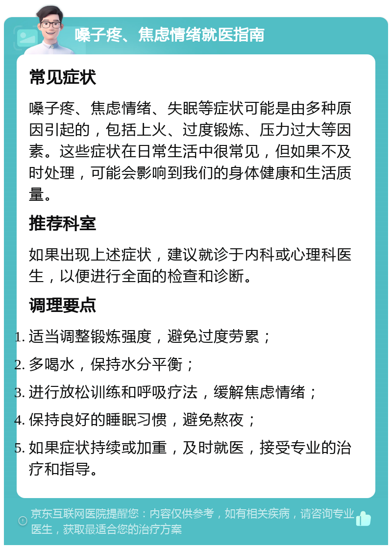 嗓子疼、焦虑情绪就医指南 常见症状 嗓子疼、焦虑情绪、失眠等症状可能是由多种原因引起的，包括上火、过度锻炼、压力过大等因素。这些症状在日常生活中很常见，但如果不及时处理，可能会影响到我们的身体健康和生活质量。 推荐科室 如果出现上述症状，建议就诊于内科或心理科医生，以便进行全面的检查和诊断。 调理要点 适当调整锻炼强度，避免过度劳累； 多喝水，保持水分平衡； 进行放松训练和呼吸疗法，缓解焦虑情绪； 保持良好的睡眠习惯，避免熬夜； 如果症状持续或加重，及时就医，接受专业的治疗和指导。