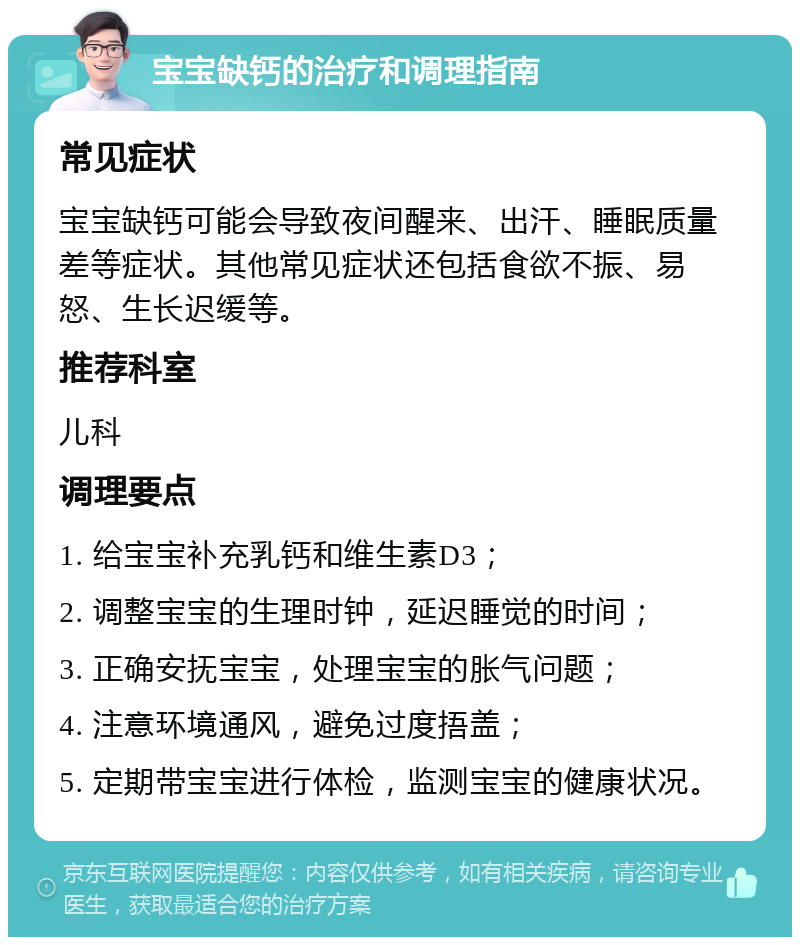 宝宝缺钙的治疗和调理指南 常见症状 宝宝缺钙可能会导致夜间醒来、出汗、睡眠质量差等症状。其他常见症状还包括食欲不振、易怒、生长迟缓等。 推荐科室 儿科 调理要点 1. 给宝宝补充乳钙和维生素D3； 2. 调整宝宝的生理时钟，延迟睡觉的时间； 3. 正确安抚宝宝，处理宝宝的胀气问题； 4. 注意环境通风，避免过度捂盖； 5. 定期带宝宝进行体检，监测宝宝的健康状况。