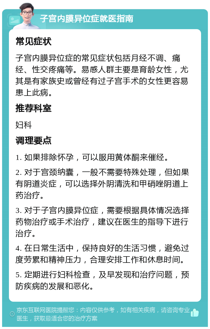 子宫内膜异位症就医指南 常见症状 子宫内膜异位症的常见症状包括月经不调、痛经、性交疼痛等。易感人群主要是育龄女性，尤其是有家族史或曾经有过子宫手术的女性更容易患上此病。 推荐科室 妇科 调理要点 1. 如果排除怀孕，可以服用黄体酮来催经。 2. 对于宫颈纳囊，一般不需要特殊处理，但如果有阴道炎症，可以选择外阴清洗和甲硝唑阴道上药治疗。 3. 对于子宫内膜异位症，需要根据具体情况选择药物治疗或手术治疗，建议在医生的指导下进行治疗。 4. 在日常生活中，保持良好的生活习惯，避免过度劳累和精神压力，合理安排工作和休息时间。 5. 定期进行妇科检查，及早发现和治疗问题，预防疾病的发展和恶化。