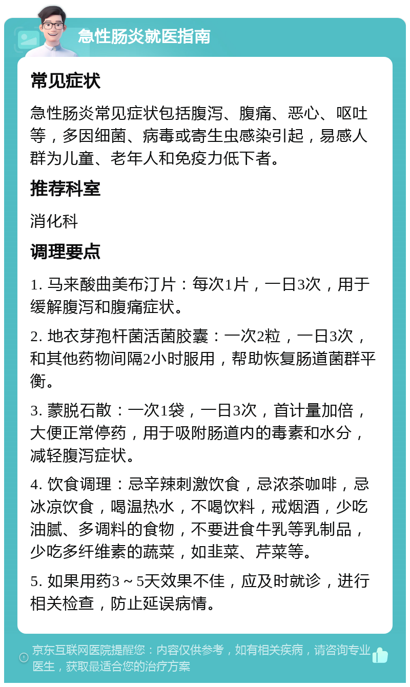 急性肠炎就医指南 常见症状 急性肠炎常见症状包括腹泻、腹痛、恶心、呕吐等，多因细菌、病毒或寄生虫感染引起，易感人群为儿童、老年人和免疫力低下者。 推荐科室 消化科 调理要点 1. 马来酸曲美布汀片：每次1片，一日3次，用于缓解腹泻和腹痛症状。 2. 地衣芽孢杆菌活菌胶囊：一次2粒，一日3次，和其他药物间隔2小时服用，帮助恢复肠道菌群平衡。 3. 蒙脱石散：一次1袋，一日3次，首计量加倍，大便正常停药，用于吸附肠道内的毒素和水分，减轻腹泻症状。 4. 饮食调理：忌辛辣刺激饮食，忌浓茶咖啡，忌冰凉饮食，喝温热水，不喝饮料，戒烟酒，少吃油腻、多调料的食物，不要进食牛乳等乳制品，少吃多纤维素的蔬菜，如韭菜、芹菜等。 5. 如果用药3～5天效果不佳，应及时就诊，进行相关检查，防止延误病情。