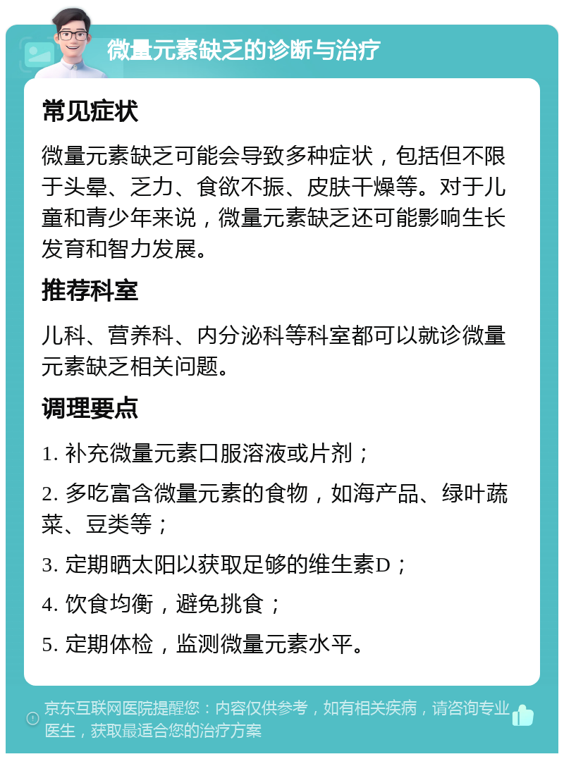 微量元素缺乏的诊断与治疗 常见症状 微量元素缺乏可能会导致多种症状，包括但不限于头晕、乏力、食欲不振、皮肤干燥等。对于儿童和青少年来说，微量元素缺乏还可能影响生长发育和智力发展。 推荐科室 儿科、营养科、内分泌科等科室都可以就诊微量元素缺乏相关问题。 调理要点 1. 补充微量元素口服溶液或片剂； 2. 多吃富含微量元素的食物，如海产品、绿叶蔬菜、豆类等； 3. 定期晒太阳以获取足够的维生素D； 4. 饮食均衡，避免挑食； 5. 定期体检，监测微量元素水平。