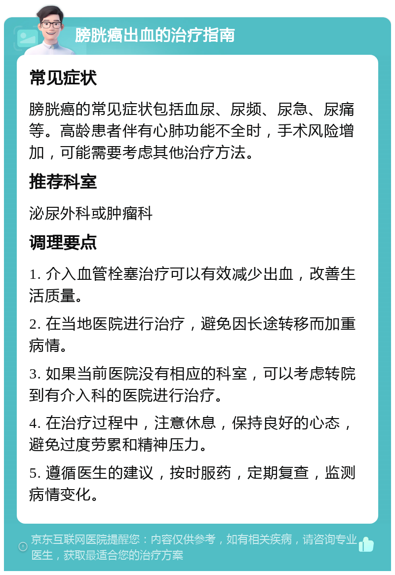 膀胱癌出血的治疗指南 常见症状 膀胱癌的常见症状包括血尿、尿频、尿急、尿痛等。高龄患者伴有心肺功能不全时，手术风险增加，可能需要考虑其他治疗方法。 推荐科室 泌尿外科或肿瘤科 调理要点 1. 介入血管栓塞治疗可以有效减少出血，改善生活质量。 2. 在当地医院进行治疗，避免因长途转移而加重病情。 3. 如果当前医院没有相应的科室，可以考虑转院到有介入科的医院进行治疗。 4. 在治疗过程中，注意休息，保持良好的心态，避免过度劳累和精神压力。 5. 遵循医生的建议，按时服药，定期复查，监测病情变化。