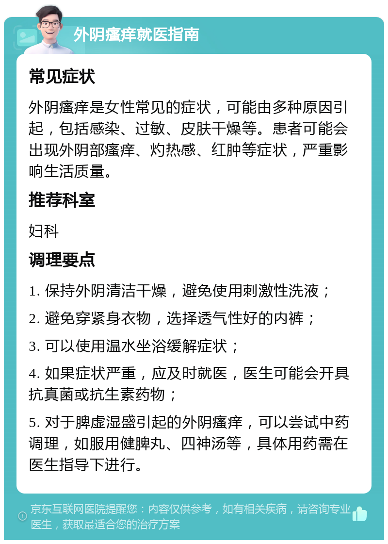 外阴瘙痒就医指南 常见症状 外阴瘙痒是女性常见的症状，可能由多种原因引起，包括感染、过敏、皮肤干燥等。患者可能会出现外阴部瘙痒、灼热感、红肿等症状，严重影响生活质量。 推荐科室 妇科 调理要点 1. 保持外阴清洁干燥，避免使用刺激性洗液； 2. 避免穿紧身衣物，选择透气性好的内裤； 3. 可以使用温水坐浴缓解症状； 4. 如果症状严重，应及时就医，医生可能会开具抗真菌或抗生素药物； 5. 对于脾虚湿盛引起的外阴瘙痒，可以尝试中药调理，如服用健脾丸、四神汤等，具体用药需在医生指导下进行。