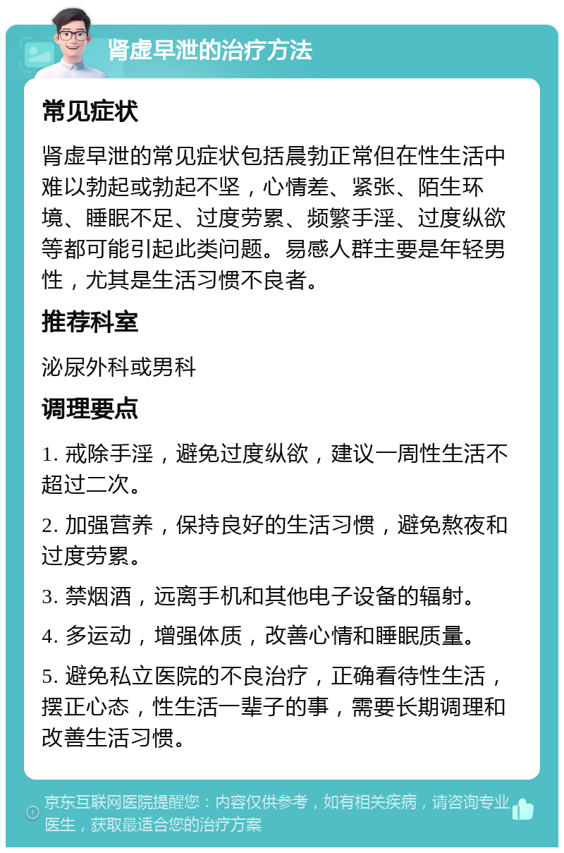 肾虚早泄的治疗方法 常见症状 肾虚早泄的常见症状包括晨勃正常但在性生活中难以勃起或勃起不坚，心情差、紧张、陌生环境、睡眠不足、过度劳累、频繁手淫、过度纵欲等都可能引起此类问题。易感人群主要是年轻男性，尤其是生活习惯不良者。 推荐科室 泌尿外科或男科 调理要点 1. 戒除手淫，避免过度纵欲，建议一周性生活不超过二次。 2. 加强营养，保持良好的生活习惯，避免熬夜和过度劳累。 3. 禁烟酒，远离手机和其他电子设备的辐射。 4. 多运动，增强体质，改善心情和睡眠质量。 5. 避免私立医院的不良治疗，正确看待性生活，摆正心态，性生活一辈子的事，需要长期调理和改善生活习惯。