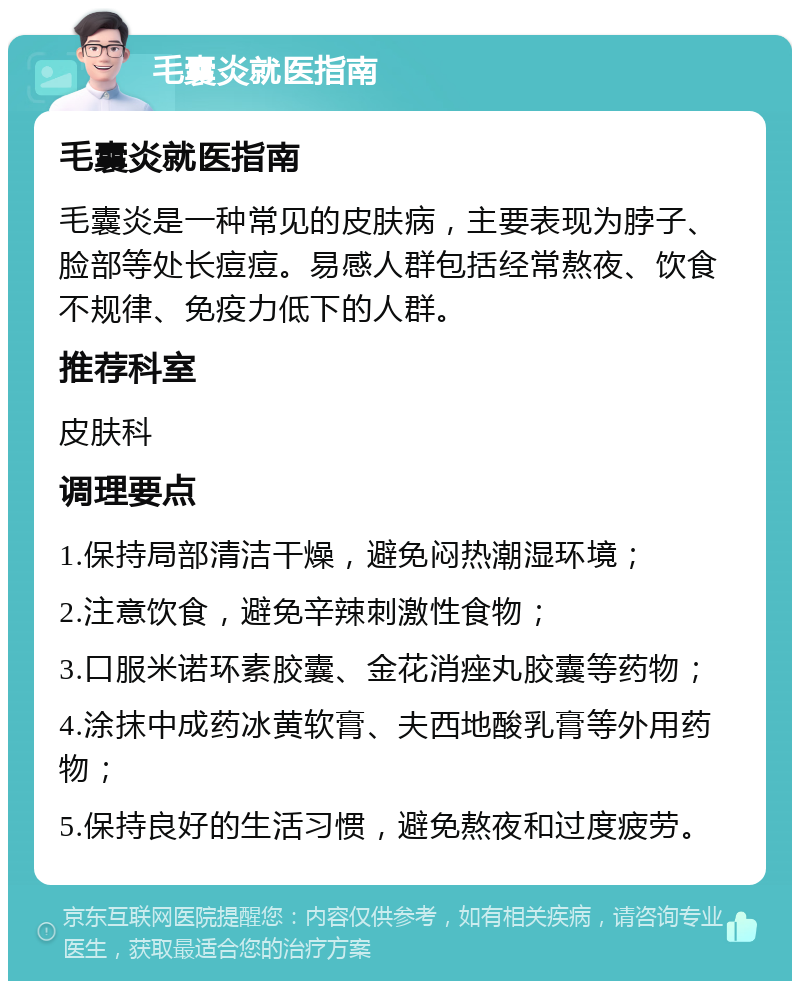 毛囊炎就医指南 毛囊炎就医指南 毛囊炎是一种常见的皮肤病，主要表现为脖子、脸部等处长痘痘。易感人群包括经常熬夜、饮食不规律、免疫力低下的人群。 推荐科室 皮肤科 调理要点 1.保持局部清洁干燥，避免闷热潮湿环境； 2.注意饮食，避免辛辣刺激性食物； 3.口服米诺环素胶囊、金花消痤丸胶囊等药物； 4.涂抹中成药冰黄软膏、夫西地酸乳膏等外用药物； 5.保持良好的生活习惯，避免熬夜和过度疲劳。