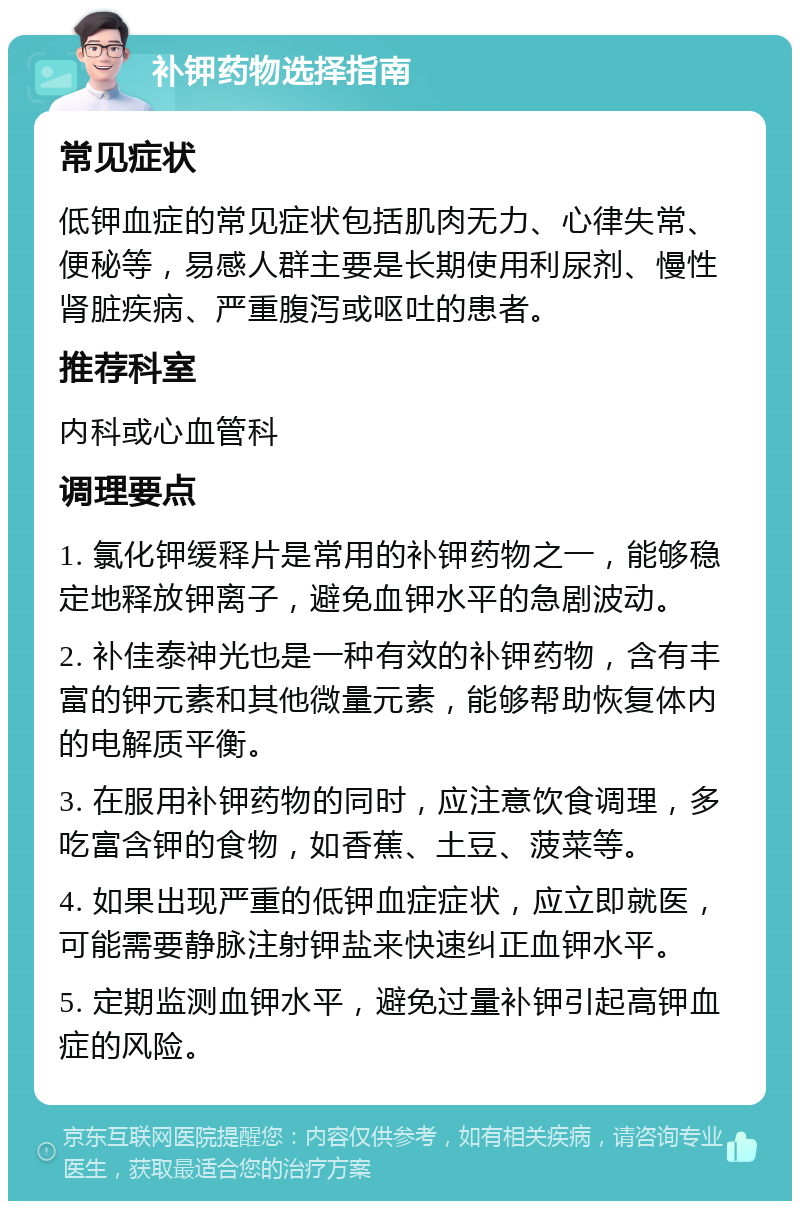 补钾药物选择指南 常见症状 低钾血症的常见症状包括肌肉无力、心律失常、便秘等，易感人群主要是长期使用利尿剂、慢性肾脏疾病、严重腹泻或呕吐的患者。 推荐科室 内科或心血管科 调理要点 1. 氯化钾缓释片是常用的补钾药物之一，能够稳定地释放钾离子，避免血钾水平的急剧波动。 2. 补佳泰神光也是一种有效的补钾药物，含有丰富的钾元素和其他微量元素，能够帮助恢复体内的电解质平衡。 3. 在服用补钾药物的同时，应注意饮食调理，多吃富含钾的食物，如香蕉、土豆、菠菜等。 4. 如果出现严重的低钾血症症状，应立即就医，可能需要静脉注射钾盐来快速纠正血钾水平。 5. 定期监测血钾水平，避免过量补钾引起高钾血症的风险。