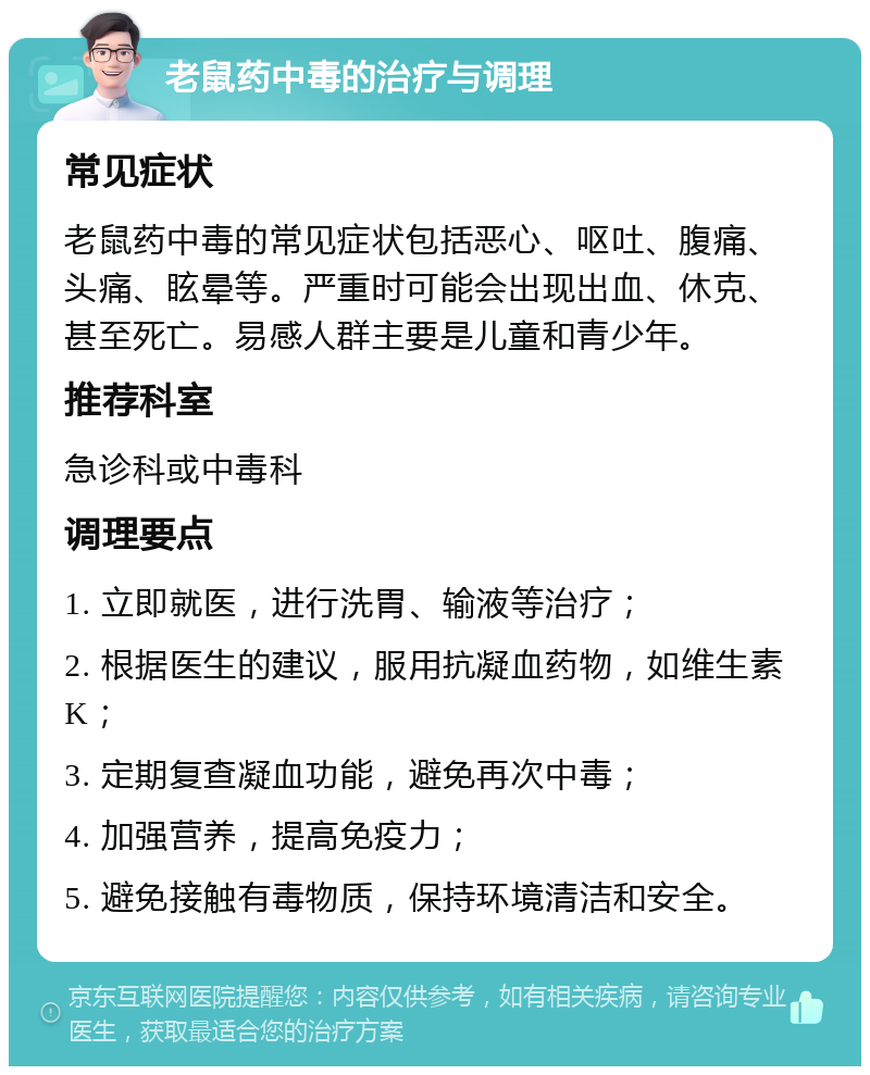 老鼠药中毒的治疗与调理 常见症状 老鼠药中毒的常见症状包括恶心、呕吐、腹痛、头痛、眩晕等。严重时可能会出现出血、休克、甚至死亡。易感人群主要是儿童和青少年。 推荐科室 急诊科或中毒科 调理要点 1. 立即就医，进行洗胃、输液等治疗； 2. 根据医生的建议，服用抗凝血药物，如维生素K； 3. 定期复查凝血功能，避免再次中毒； 4. 加强营养，提高免疫力； 5. 避免接触有毒物质，保持环境清洁和安全。