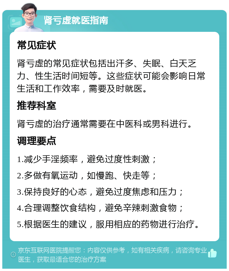 肾亏虚就医指南 常见症状 肾亏虚的常见症状包括出汗多、失眠、白天乏力、性生活时间短等。这些症状可能会影响日常生活和工作效率，需要及时就医。 推荐科室 肾亏虚的治疗通常需要在中医科或男科进行。 调理要点 1.减少手淫频率，避免过度性刺激； 2.多做有氧运动，如慢跑、快走等； 3.保持良好的心态，避免过度焦虑和压力； 4.合理调整饮食结构，避免辛辣刺激食物； 5.根据医生的建议，服用相应的药物进行治疗。