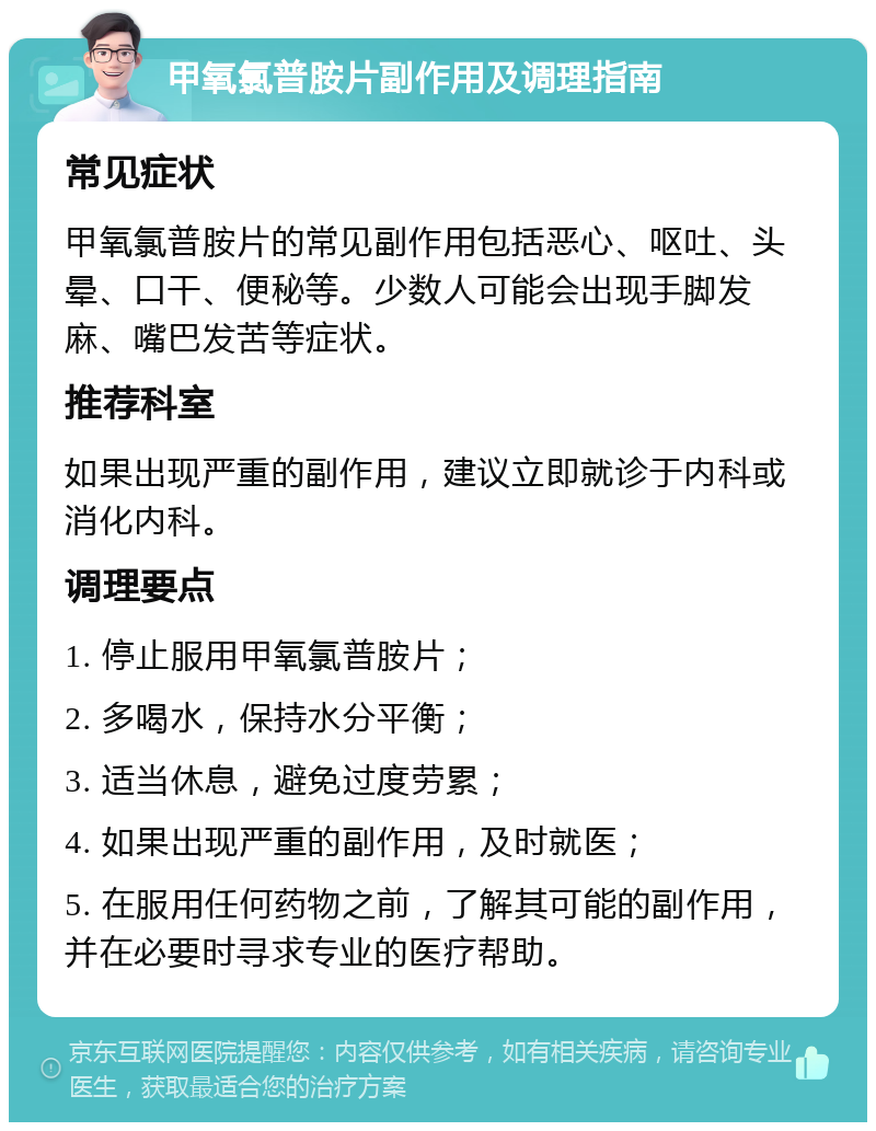 甲氧氯普胺片副作用及调理指南 常见症状 甲氧氯普胺片的常见副作用包括恶心、呕吐、头晕、口干、便秘等。少数人可能会出现手脚发麻、嘴巴发苦等症状。 推荐科室 如果出现严重的副作用，建议立即就诊于内科或消化内科。 调理要点 1. 停止服用甲氧氯普胺片； 2. 多喝水，保持水分平衡； 3. 适当休息，避免过度劳累； 4. 如果出现严重的副作用，及时就医； 5. 在服用任何药物之前，了解其可能的副作用，并在必要时寻求专业的医疗帮助。