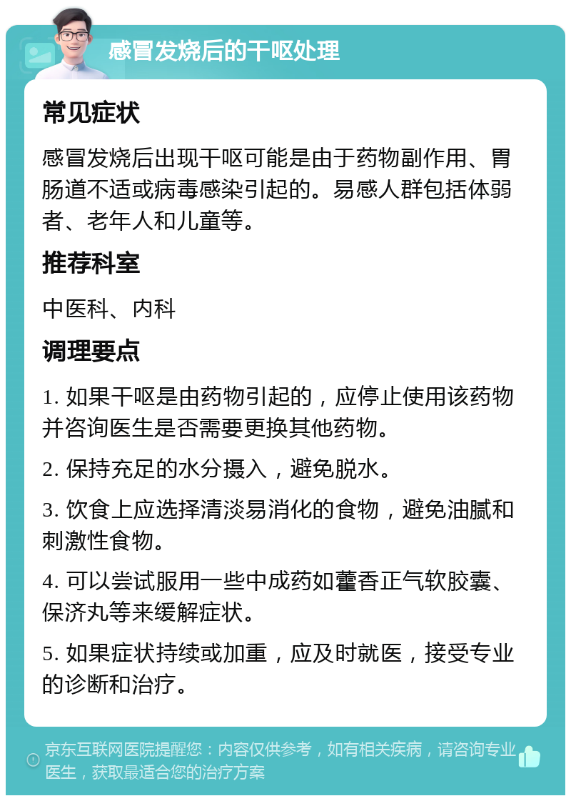 感冒发烧后的干呕处理 常见症状 感冒发烧后出现干呕可能是由于药物副作用、胃肠道不适或病毒感染引起的。易感人群包括体弱者、老年人和儿童等。 推荐科室 中医科、内科 调理要点 1. 如果干呕是由药物引起的，应停止使用该药物并咨询医生是否需要更换其他药物。 2. 保持充足的水分摄入，避免脱水。 3. 饮食上应选择清淡易消化的食物，避免油腻和刺激性食物。 4. 可以尝试服用一些中成药如藿香正气软胶囊、保济丸等来缓解症状。 5. 如果症状持续或加重，应及时就医，接受专业的诊断和治疗。