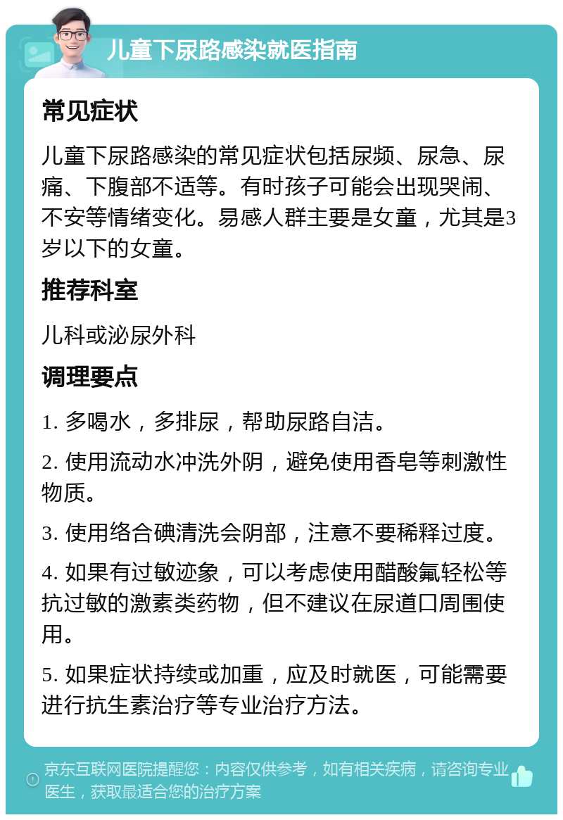 儿童下尿路感染就医指南 常见症状 儿童下尿路感染的常见症状包括尿频、尿急、尿痛、下腹部不适等。有时孩子可能会出现哭闹、不安等情绪变化。易感人群主要是女童，尤其是3岁以下的女童。 推荐科室 儿科或泌尿外科 调理要点 1. 多喝水，多排尿，帮助尿路自洁。 2. 使用流动水冲洗外阴，避免使用香皂等刺激性物质。 3. 使用络合碘清洗会阴部，注意不要稀释过度。 4. 如果有过敏迹象，可以考虑使用醋酸氟轻松等抗过敏的激素类药物，但不建议在尿道口周围使用。 5. 如果症状持续或加重，应及时就医，可能需要进行抗生素治疗等专业治疗方法。