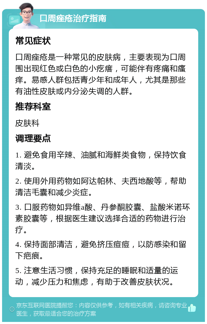 口周痤疮治疗指南 常见症状 口周痤疮是一种常见的皮肤病，主要表现为口周围出现红色或白色的小疙瘩，可能伴有疼痛和瘙痒。易感人群包括青少年和成年人，尤其是那些有油性皮肤或内分泌失调的人群。 推荐科室 皮肤科 调理要点 1. 避免食用辛辣、油腻和海鲜类食物，保持饮食清淡。 2. 使用外用药物如阿达帕林、夫西地酸等，帮助清洁毛囊和减少炎症。 3. 口服药物如异维a酸、丹参酮胶囊、盐酸米诺环素胶囊等，根据医生建议选择合适的药物进行治疗。 4. 保持面部清洁，避免挤压痘痘，以防感染和留下疤痕。 5. 注意生活习惯，保持充足的睡眠和适量的运动，减少压力和焦虑，有助于改善皮肤状况。