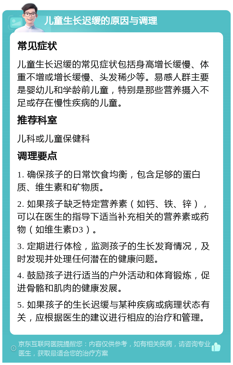 儿童生长迟缓的原因与调理 常见症状 儿童生长迟缓的常见症状包括身高增长缓慢、体重不增或增长缓慢、头发稀少等。易感人群主要是婴幼儿和学龄前儿童，特别是那些营养摄入不足或存在慢性疾病的儿童。 推荐科室 儿科或儿童保健科 调理要点 1. 确保孩子的日常饮食均衡，包含足够的蛋白质、维生素和矿物质。 2. 如果孩子缺乏特定营养素（如钙、铁、锌），可以在医生的指导下适当补充相关的营养素或药物（如维生素D3）。 3. 定期进行体检，监测孩子的生长发育情况，及时发现并处理任何潜在的健康问题。 4. 鼓励孩子进行适当的户外活动和体育锻炼，促进骨骼和肌肉的健康发展。 5. 如果孩子的生长迟缓与某种疾病或病理状态有关，应根据医生的建议进行相应的治疗和管理。