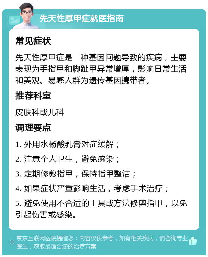 先天性厚甲症就医指南 常见症状 先天性厚甲症是一种基因问题导致的疾病，主要表现为手指甲和脚趾甲异常增厚，影响日常生活和美观。易感人群为遗传基因携带者。 推荐科室 皮肤科或儿科 调理要点 1. 外用水杨酸乳膏对症缓解； 2. 注意个人卫生，避免感染； 3. 定期修剪指甲，保持指甲整洁； 4. 如果症状严重影响生活，考虑手术治疗； 5. 避免使用不合适的工具或方法修剪指甲，以免引起伤害或感染。