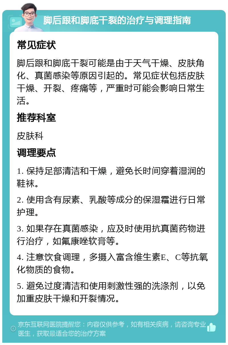 脚后跟和脚底干裂的治疗与调理指南 常见症状 脚后跟和脚底干裂可能是由于天气干燥、皮肤角化、真菌感染等原因引起的。常见症状包括皮肤干燥、开裂、疼痛等，严重时可能会影响日常生活。 推荐科室 皮肤科 调理要点 1. 保持足部清洁和干燥，避免长时间穿着湿润的鞋袜。 2. 使用含有尿素、乳酸等成分的保湿霜进行日常护理。 3. 如果存在真菌感染，应及时使用抗真菌药物进行治疗，如氟康唑软膏等。 4. 注意饮食调理，多摄入富含维生素E、C等抗氧化物质的食物。 5. 避免过度清洁和使用刺激性强的洗涤剂，以免加重皮肤干燥和开裂情况。