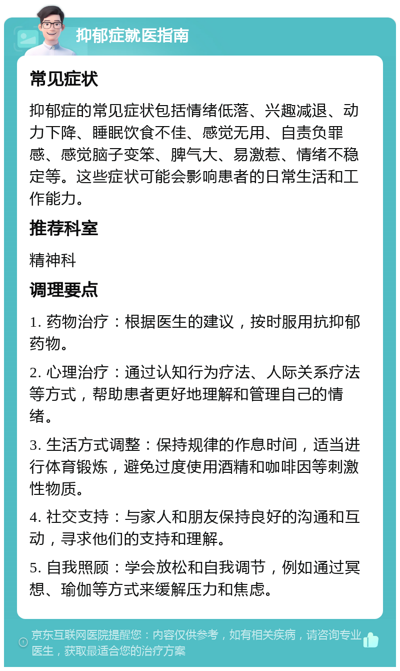 抑郁症就医指南 常见症状 抑郁症的常见症状包括情绪低落、兴趣减退、动力下降、睡眠饮食不佳、感觉无用、自责负罪感、感觉脑子变笨、脾气大、易激惹、情绪不稳定等。这些症状可能会影响患者的日常生活和工作能力。 推荐科室 精神科 调理要点 1. 药物治疗：根据医生的建议，按时服用抗抑郁药物。 2. 心理治疗：通过认知行为疗法、人际关系疗法等方式，帮助患者更好地理解和管理自己的情绪。 3. 生活方式调整：保持规律的作息时间，适当进行体育锻炼，避免过度使用酒精和咖啡因等刺激性物质。 4. 社交支持：与家人和朋友保持良好的沟通和互动，寻求他们的支持和理解。 5. 自我照顾：学会放松和自我调节，例如通过冥想、瑜伽等方式来缓解压力和焦虑。