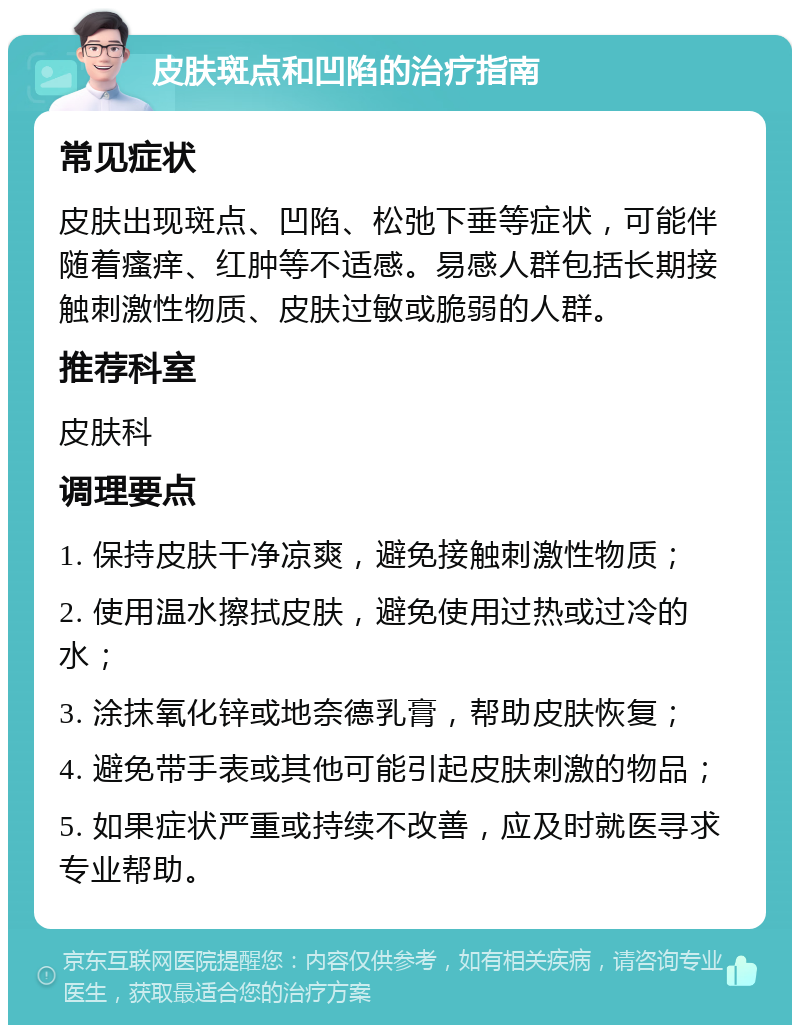 皮肤斑点和凹陷的治疗指南 常见症状 皮肤出现斑点、凹陷、松弛下垂等症状，可能伴随着瘙痒、红肿等不适感。易感人群包括长期接触刺激性物质、皮肤过敏或脆弱的人群。 推荐科室 皮肤科 调理要点 1. 保持皮肤干净凉爽，避免接触刺激性物质； 2. 使用温水擦拭皮肤，避免使用过热或过冷的水； 3. 涂抹氧化锌或地奈德乳膏，帮助皮肤恢复； 4. 避免带手表或其他可能引起皮肤刺激的物品； 5. 如果症状严重或持续不改善，应及时就医寻求专业帮助。