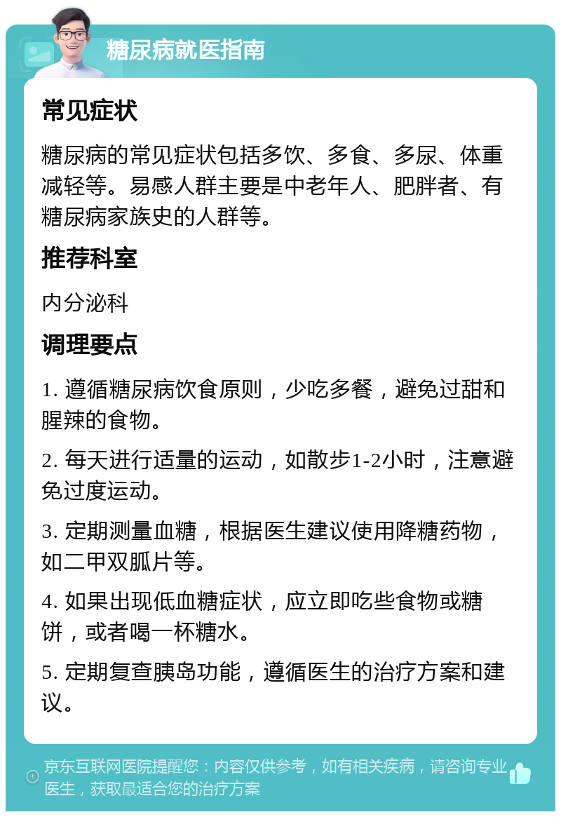 糖尿病就医指南 常见症状 糖尿病的常见症状包括多饮、多食、多尿、体重减轻等。易感人群主要是中老年人、肥胖者、有糖尿病家族史的人群等。 推荐科室 内分泌科 调理要点 1. 遵循糖尿病饮食原则，少吃多餐，避免过甜和腥辣的食物。 2. 每天进行适量的运动，如散步1-2小时，注意避免过度运动。 3. 定期测量血糖，根据医生建议使用降糖药物，如二甲双胍片等。 4. 如果出现低血糖症状，应立即吃些食物或糖饼，或者喝一杯糖水。 5. 定期复查胰岛功能，遵循医生的治疗方案和建议。