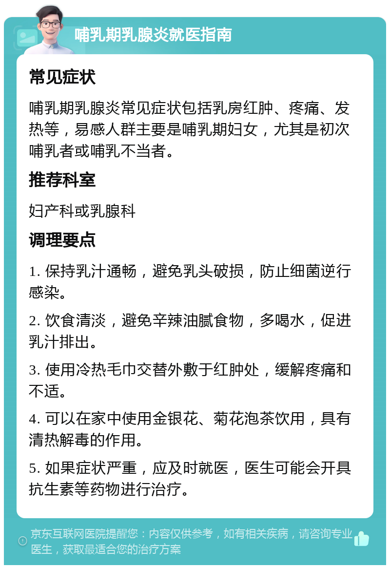 哺乳期乳腺炎就医指南 常见症状 哺乳期乳腺炎常见症状包括乳房红肿、疼痛、发热等，易感人群主要是哺乳期妇女，尤其是初次哺乳者或哺乳不当者。 推荐科室 妇产科或乳腺科 调理要点 1. 保持乳汁通畅，避免乳头破损，防止细菌逆行感染。 2. 饮食清淡，避免辛辣油腻食物，多喝水，促进乳汁排出。 3. 使用冷热毛巾交替外敷于红肿处，缓解疼痛和不适。 4. 可以在家中使用金银花、菊花泡茶饮用，具有清热解毒的作用。 5. 如果症状严重，应及时就医，医生可能会开具抗生素等药物进行治疗。