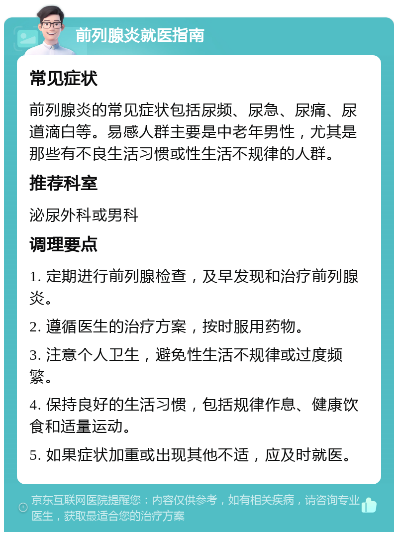 前列腺炎就医指南 常见症状 前列腺炎的常见症状包括尿频、尿急、尿痛、尿道滴白等。易感人群主要是中老年男性，尤其是那些有不良生活习惯或性生活不规律的人群。 推荐科室 泌尿外科或男科 调理要点 1. 定期进行前列腺检查，及早发现和治疗前列腺炎。 2. 遵循医生的治疗方案，按时服用药物。 3. 注意个人卫生，避免性生活不规律或过度频繁。 4. 保持良好的生活习惯，包括规律作息、健康饮食和适量运动。 5. 如果症状加重或出现其他不适，应及时就医。