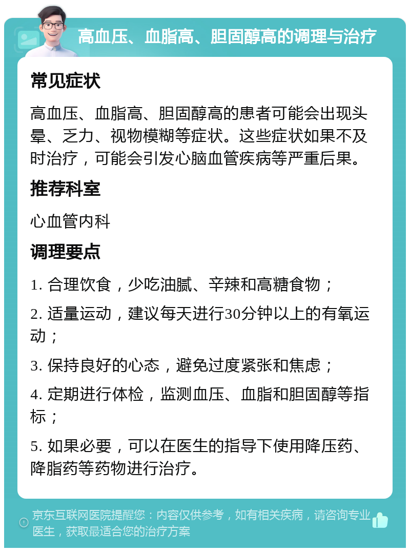 高血压、血脂高、胆固醇高的调理与治疗 常见症状 高血压、血脂高、胆固醇高的患者可能会出现头晕、乏力、视物模糊等症状。这些症状如果不及时治疗，可能会引发心脑血管疾病等严重后果。 推荐科室 心血管内科 调理要点 1. 合理饮食，少吃油腻、辛辣和高糖食物； 2. 适量运动，建议每天进行30分钟以上的有氧运动； 3. 保持良好的心态，避免过度紧张和焦虑； 4. 定期进行体检，监测血压、血脂和胆固醇等指标； 5. 如果必要，可以在医生的指导下使用降压药、降脂药等药物进行治疗。